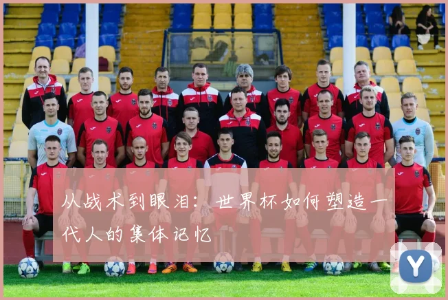 从战术到眼泪：世界杯如何塑造一代人的集体记忆