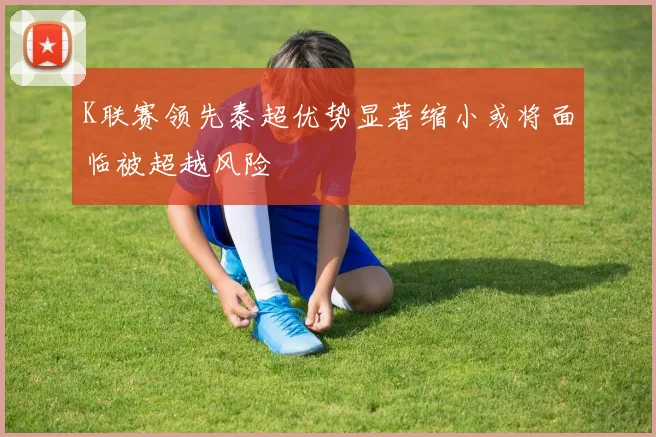 K联赛领先泰超优势显著缩小或将面临被超越风险